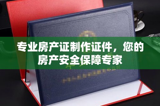 怀宁专业房产证制作证件，您的房产安全保障专家